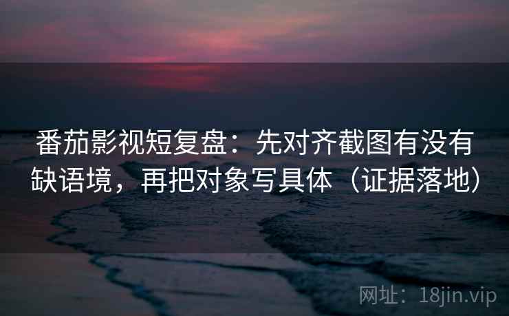 番茄影视短复盘：先对齐截图有没有缺语境，再把对象写具体（证据落地）