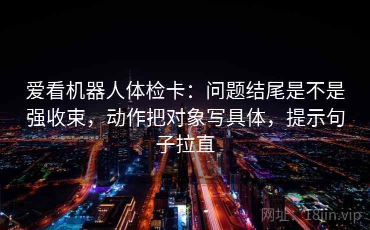 爱看机器人体检卡:问题结尾是不是强收束,动作把对象写具体,提示句子拉直 爱看机器人体检卡:问题结尾是不是强收束,动作把对象写具体,提示句子拉直