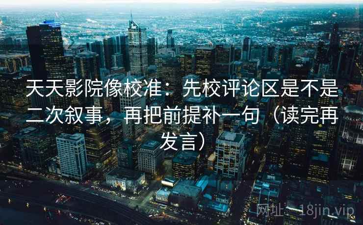 天天影院像校准：先校评论区是不是二次叙事，再把前提补一句（读完再发言）