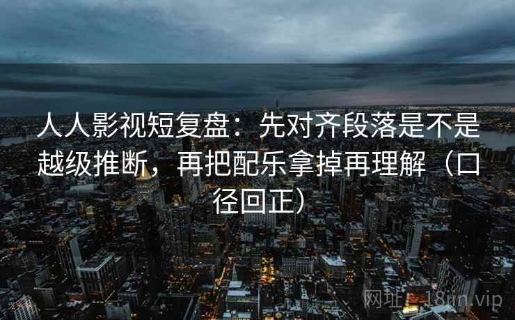 人人影视短复盘：先对齐段落是不是越级推断，再把配乐拿掉再理解（口径回正）
