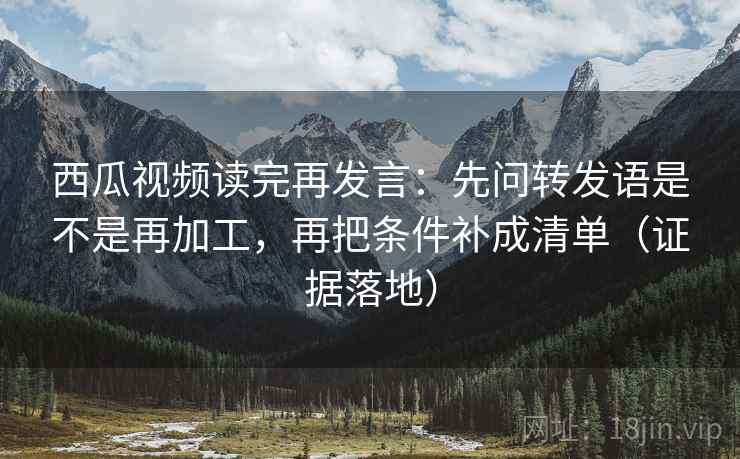 西瓜视频读完再发言：先问转发语是不是再加工，再把条件补成清单（证据落地）