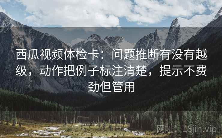 西瓜视频体检卡:问题推断有没有越级,动作把例子标注清楚,提示不费劲但管用 西瓜视频体检卡:问题推断有没有越级,动作把例子标注清楚,提示不费劲但管用