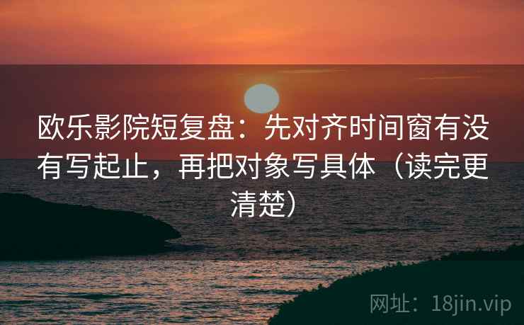 欧乐影院短复盘：先对齐时间窗有没有写起止，再把对象写具体（读完更清楚）