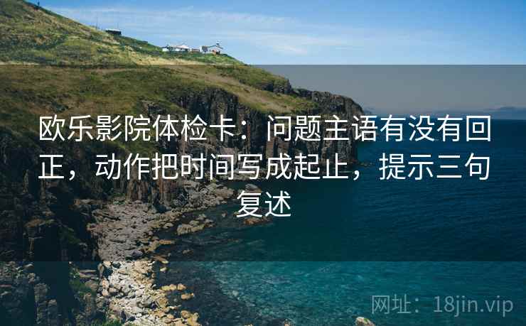 欧乐影院体检卡:问题主语有没有回正,动作把时间写成起止,提示三句复述 欧乐影院体检卡:问题主语有没有回正,动作把时间写成起止,提示三句复述