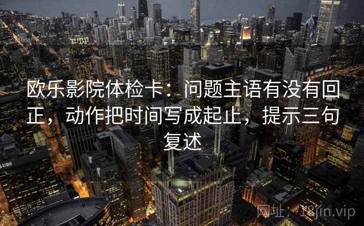 欧乐影院体检卡:问题主语有没有回正,动作把时间写成起止,提示三句复述 欧乐影院体检卡:问题主语有没有回正,动作把时间写成起止,提示三句复述