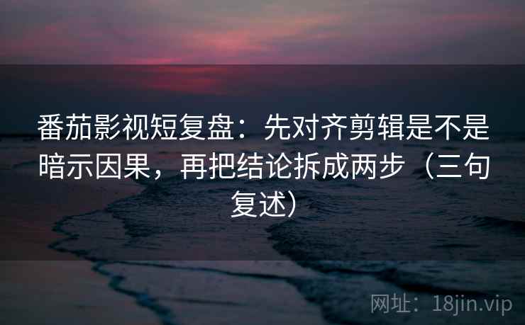 番茄影视短复盘：先对齐剪辑是不是暗示因果，再把结论拆成两步（三句复述）