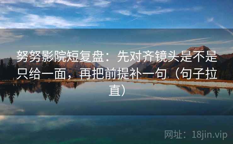 努努影院短复盘:先对齐镜头是不是只给一面,再把前提补一句(句子拉直) 努努影院短复盘:先对齐镜头是不是只给一面,再把前提补一句(句子拉直)