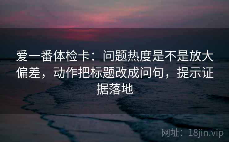 爱一番体检卡：问题热度是不是放大偏差，动作把标题改成问句，提示证据落地