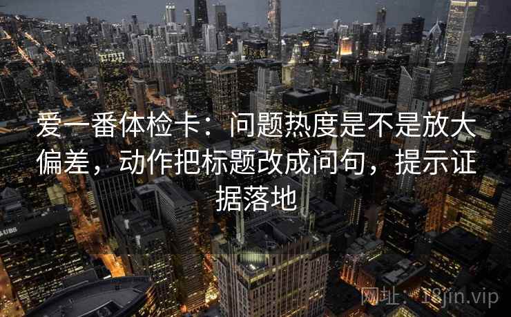 爱一番体检卡：问题热度是不是放大偏差，动作把标题改成问句，提示证据落地