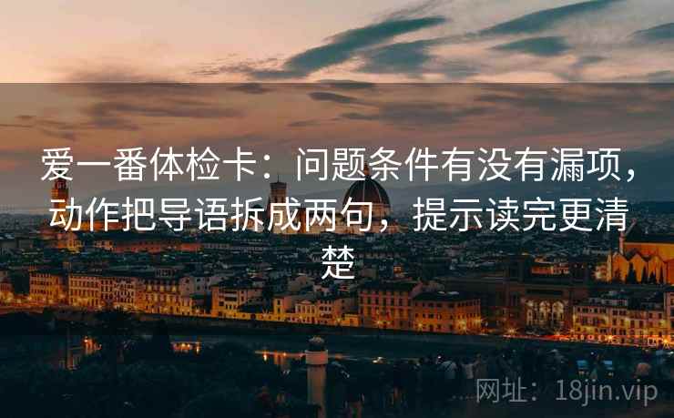 爱一番体检卡：问题条件有没有漏项，动作把导语拆成两句，提示读完更清楚