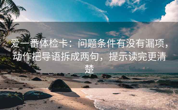 爱一番体检卡：问题条件有没有漏项，动作把导语拆成两句，提示读完更清楚