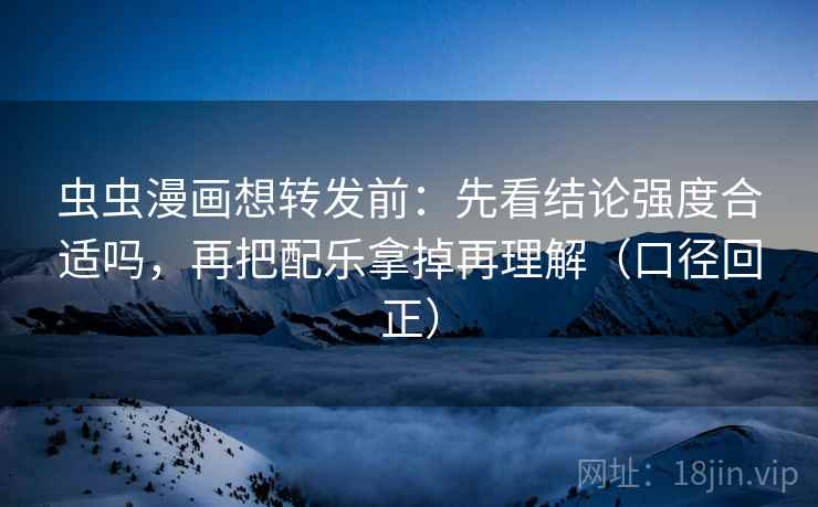 虫虫漫画想转发前：先看结论强度合适吗，再把配乐拿掉再理解（口径回正）