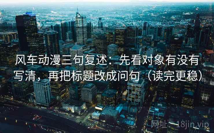 风车动漫三句复述：先看对象有没有写清，再把标题改成问句（读完更稳）