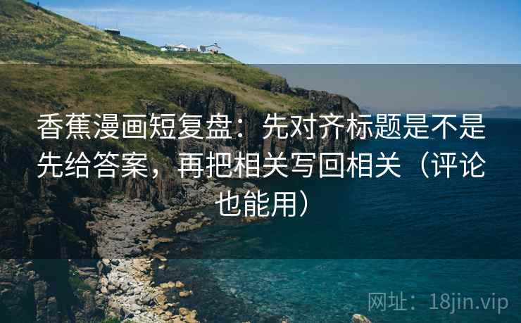 香蕉漫画短复盘：先对齐标题是不是先给答案，再把相关写回相关（评论也能用）