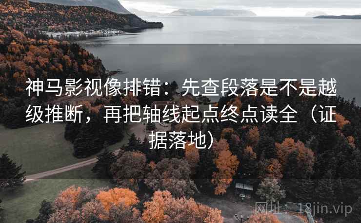 神马影视像排错：先查段落是不是越级推断，再把轴线起点终点读全（证据落地）